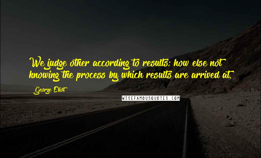 George Eliot Quotes: We judge other according to results; how else?not knowing the process by which results are arrived at.