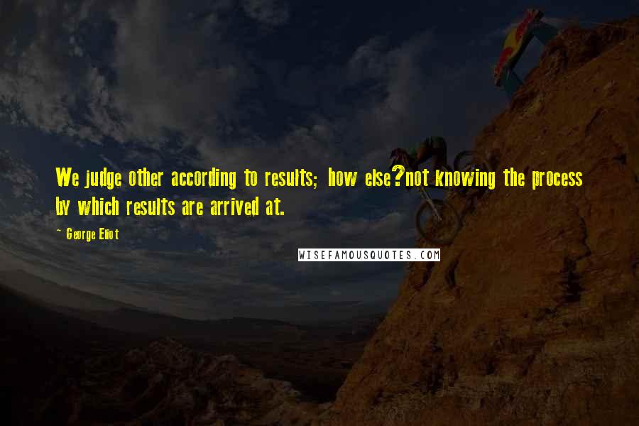 George Eliot Quotes: We judge other according to results; how else?not knowing the process by which results are arrived at.