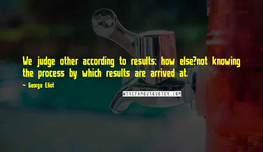 George Eliot Quotes: We judge other according to results; how else?not knowing the process by which results are arrived at.