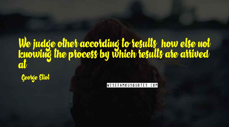 George Eliot Quotes: We judge other according to results; how else?not knowing the process by which results are arrived at.