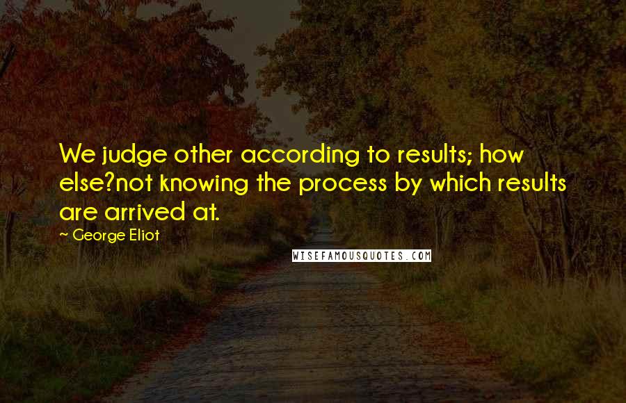 George Eliot Quotes: We judge other according to results; how else?not knowing the process by which results are arrived at.