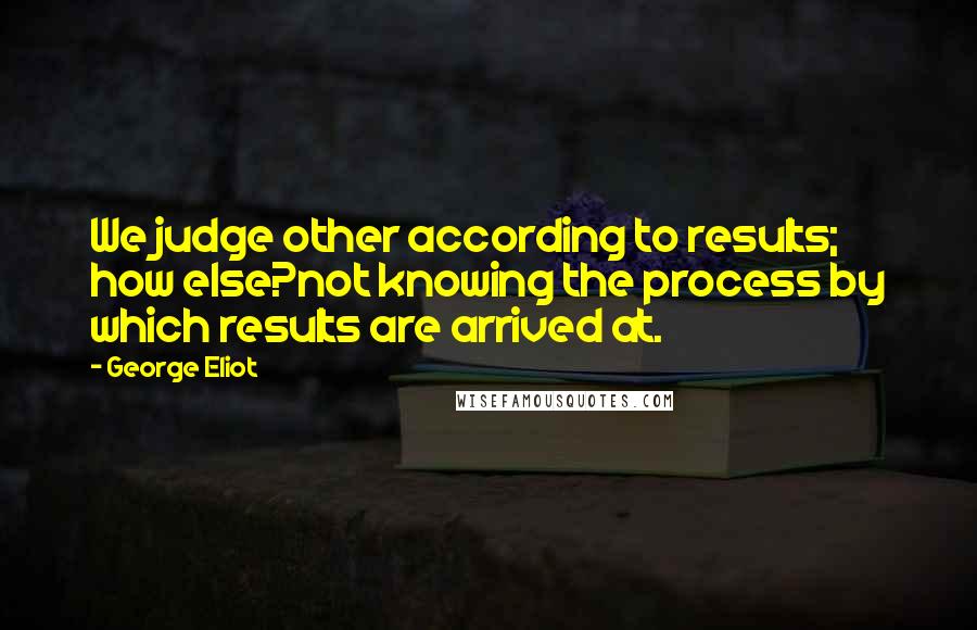 George Eliot Quotes: We judge other according to results; how else?not knowing the process by which results are arrived at.