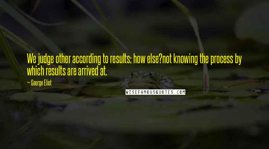 George Eliot Quotes: We judge other according to results; how else?not knowing the process by which results are arrived at.