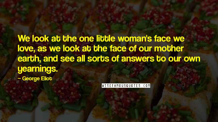 George Eliot Quotes: We look at the one little woman's face we love, as we look at the face of our mother earth, and see all sorts of answers to our own yearnings.