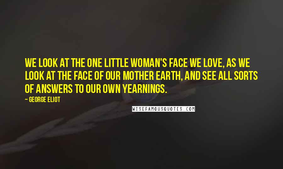 George Eliot Quotes: We look at the one little woman's face we love, as we look at the face of our mother earth, and see all sorts of answers to our own yearnings.