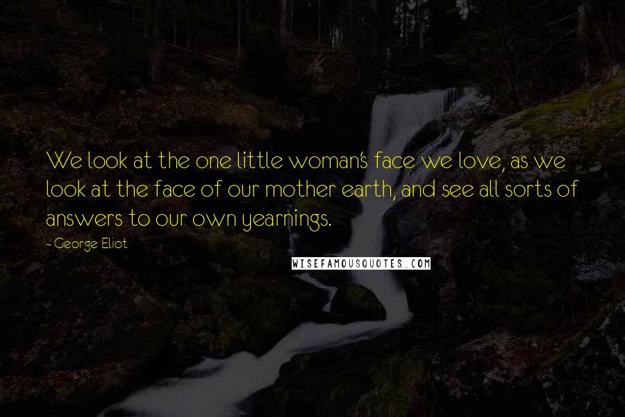 George Eliot Quotes: We look at the one little woman's face we love, as we look at the face of our mother earth, and see all sorts of answers to our own yearnings.