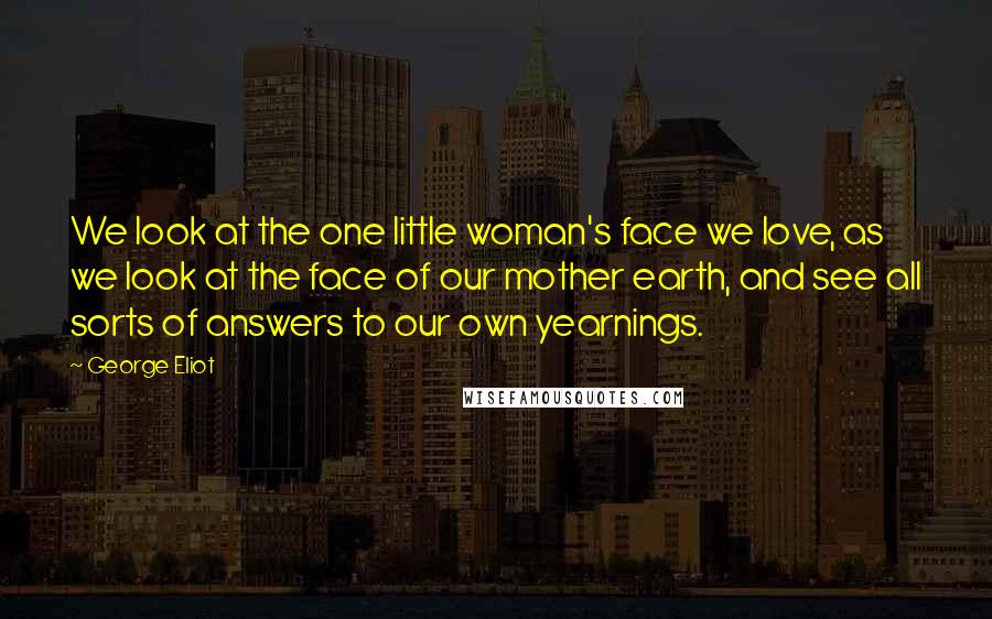 George Eliot Quotes: We look at the one little woman's face we love, as we look at the face of our mother earth, and see all sorts of answers to our own yearnings.