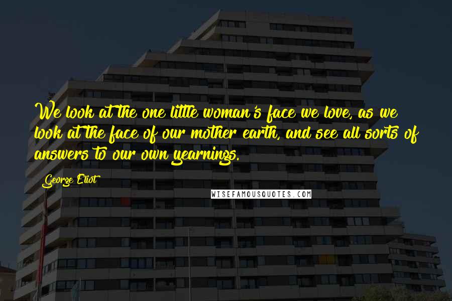 George Eliot Quotes: We look at the one little woman's face we love, as we look at the face of our mother earth, and see all sorts of answers to our own yearnings.