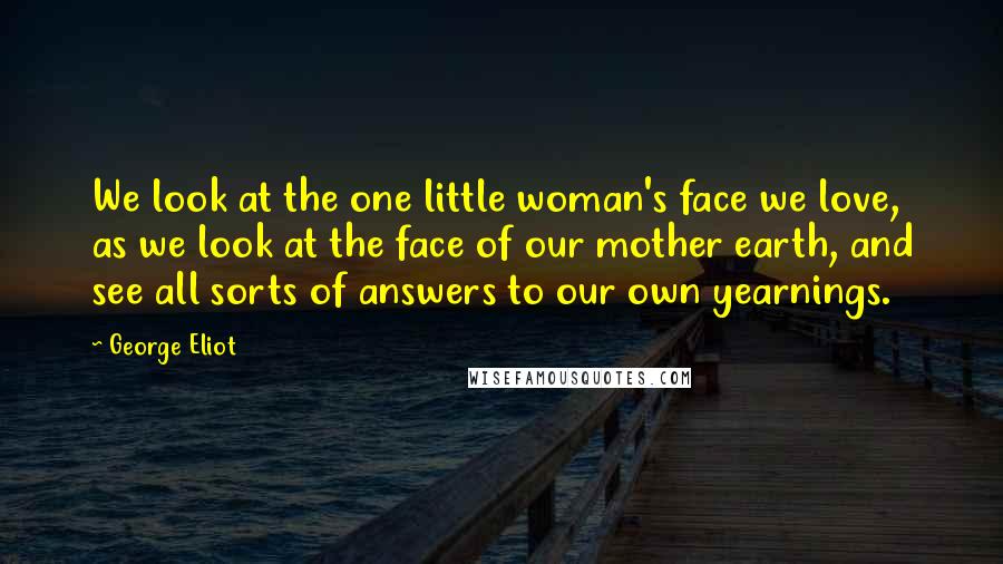 George Eliot Quotes: We look at the one little woman's face we love, as we look at the face of our mother earth, and see all sorts of answers to our own yearnings.