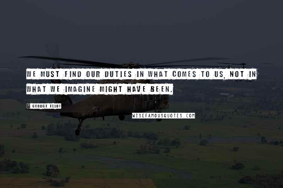 George Eliot Quotes: We must find our duties in what comes to us, not in what we imagine might have been.