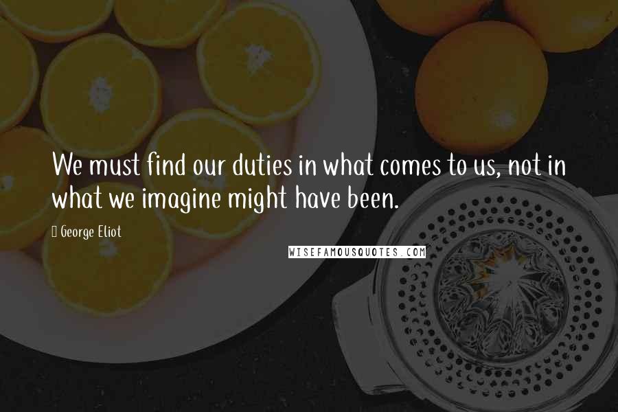 George Eliot Quotes: We must find our duties in what comes to us, not in what we imagine might have been.