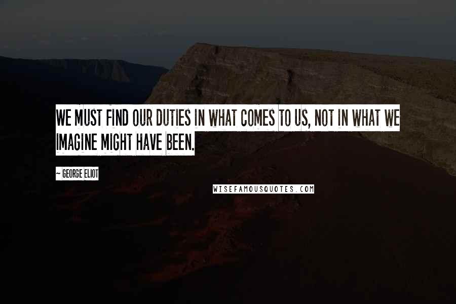 George Eliot Quotes: We must find our duties in what comes to us, not in what we imagine might have been.