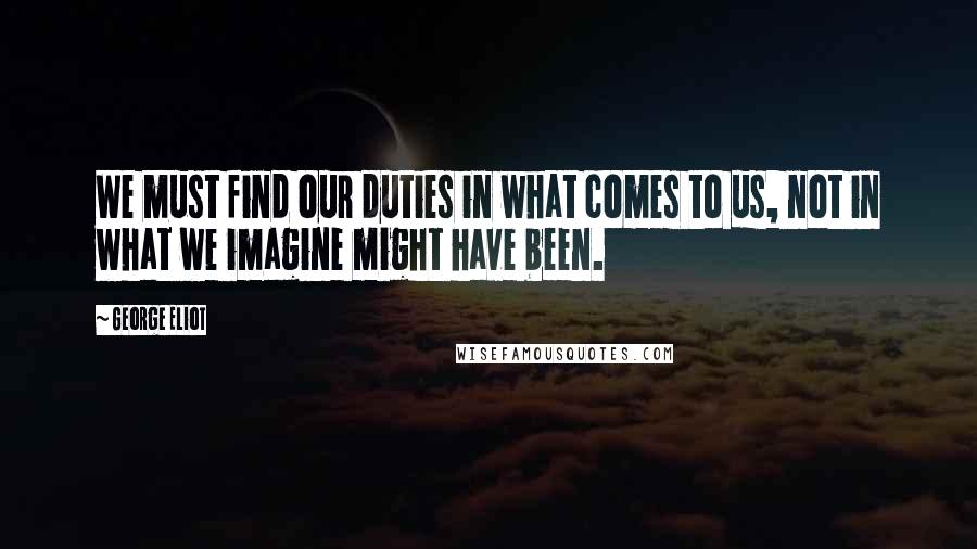 George Eliot Quotes: We must find our duties in what comes to us, not in what we imagine might have been.