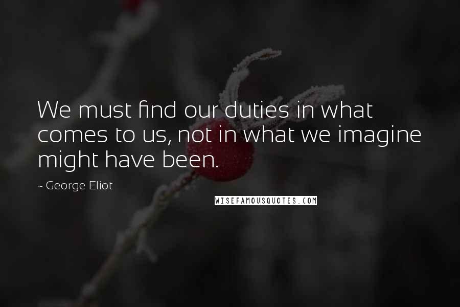 George Eliot Quotes: We must find our duties in what comes to us, not in what we imagine might have been.