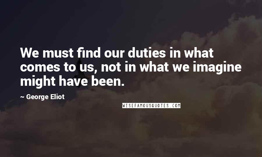 George Eliot Quotes: We must find our duties in what comes to us, not in what we imagine might have been.