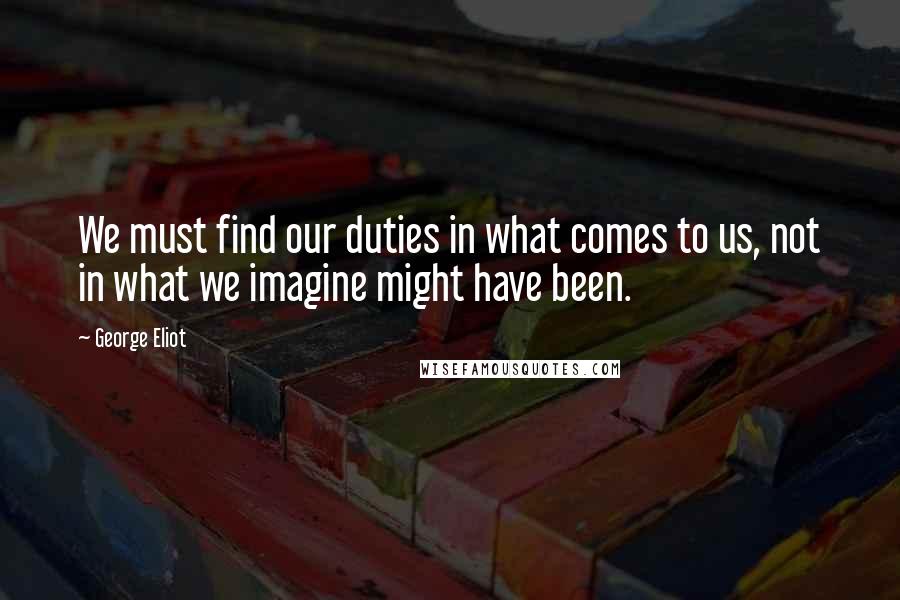 George Eliot Quotes: We must find our duties in what comes to us, not in what we imagine might have been.