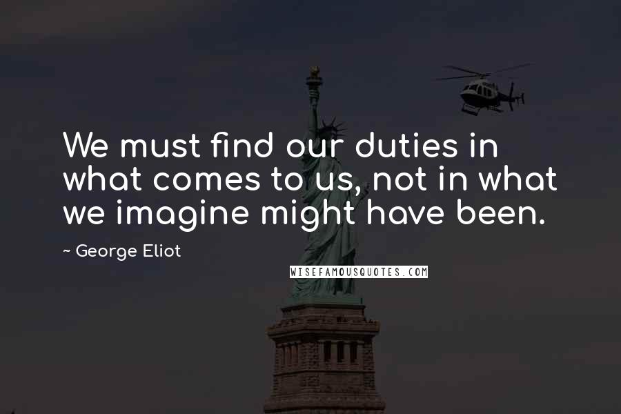 George Eliot Quotes: We must find our duties in what comes to us, not in what we imagine might have been.