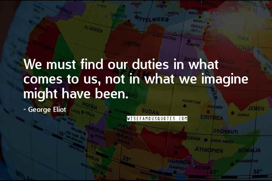 George Eliot Quotes: We must find our duties in what comes to us, not in what we imagine might have been.