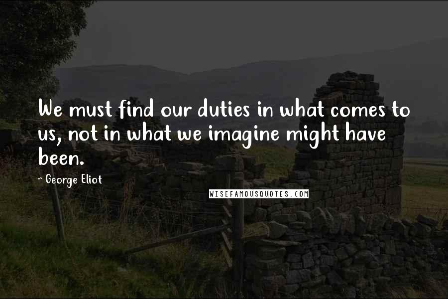 George Eliot Quotes: We must find our duties in what comes to us, not in what we imagine might have been.