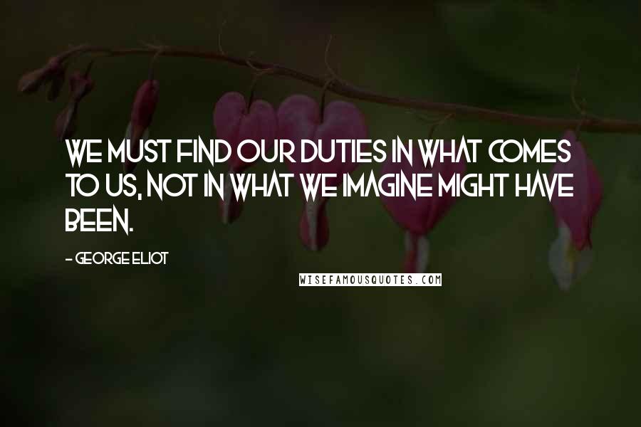 George Eliot Quotes: We must find our duties in what comes to us, not in what we imagine might have been.