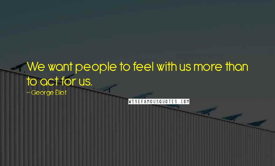 George Eliot Quotes: We want people to feel with us more than to act for us.