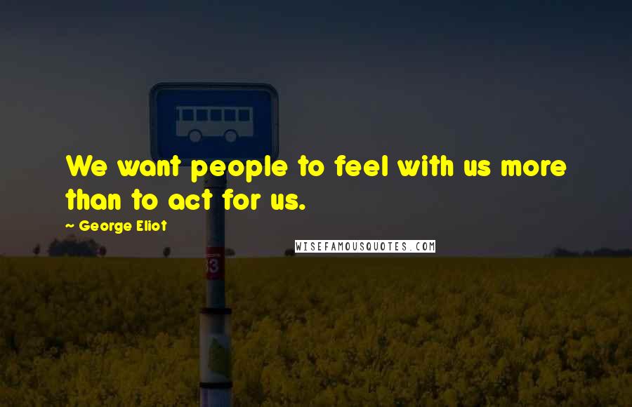 George Eliot Quotes: We want people to feel with us more than to act for us.