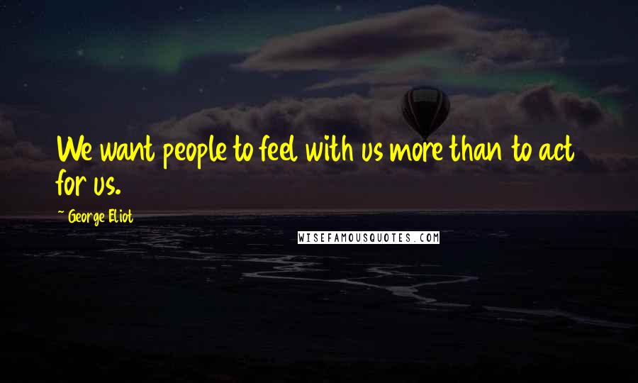 George Eliot Quotes: We want people to feel with us more than to act for us.