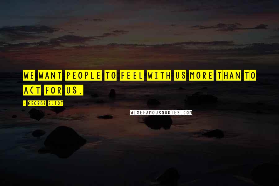 George Eliot Quotes: We want people to feel with us more than to act for us.
