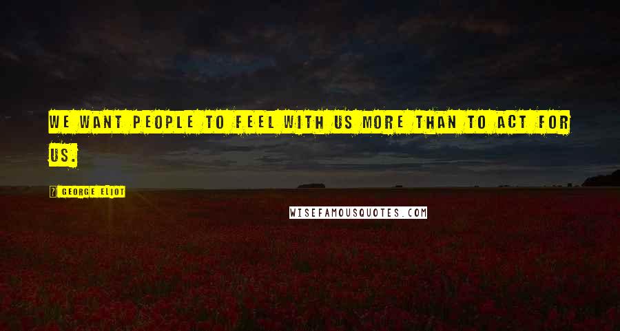 George Eliot Quotes: We want people to feel with us more than to act for us.