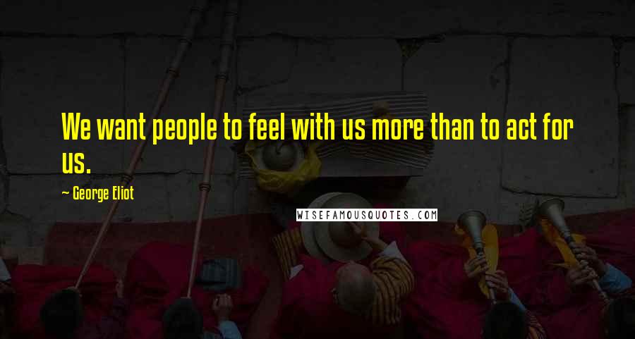 George Eliot Quotes: We want people to feel with us more than to act for us.