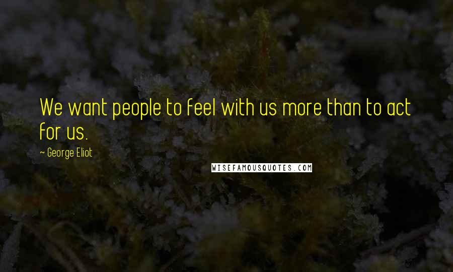 George Eliot Quotes: We want people to feel with us more than to act for us.