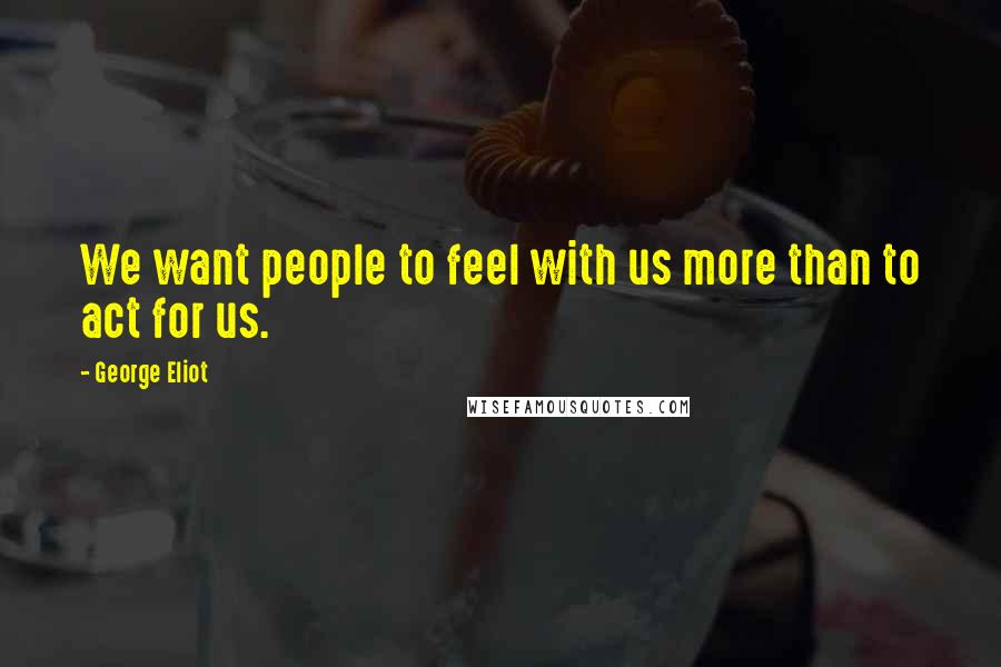 George Eliot Quotes: We want people to feel with us more than to act for us.