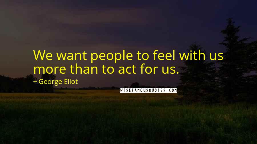 George Eliot Quotes: We want people to feel with us more than to act for us.