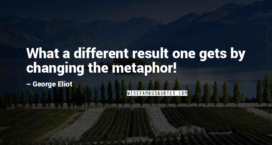 George Eliot Quotes: What a different result one gets by changing the metaphor!