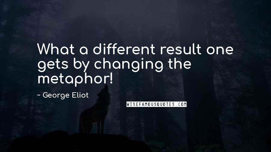 George Eliot Quotes: What a different result one gets by changing the metaphor!