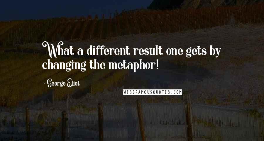 George Eliot Quotes: What a different result one gets by changing the metaphor!