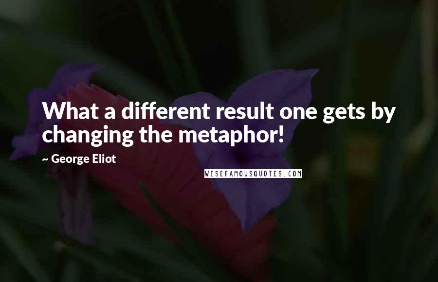 George Eliot Quotes: What a different result one gets by changing the metaphor!