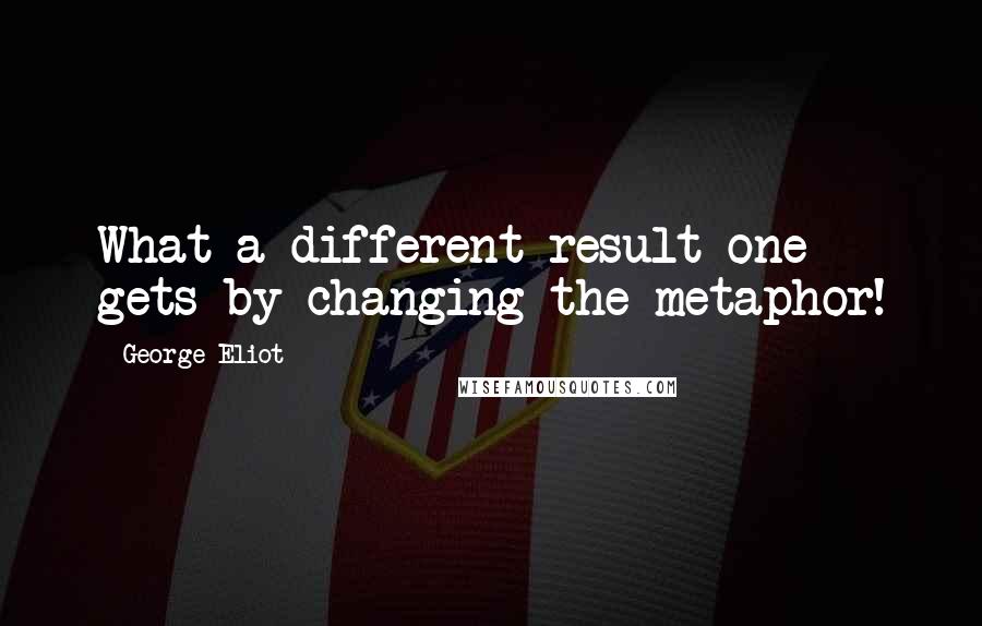 George Eliot Quotes: What a different result one gets by changing the metaphor!