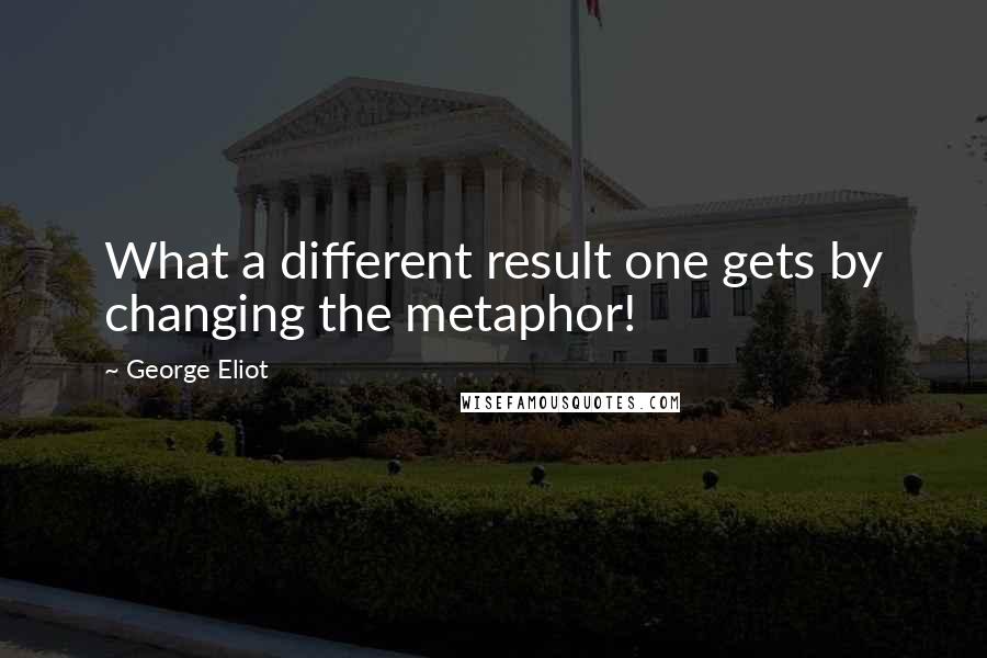 George Eliot Quotes: What a different result one gets by changing the metaphor!