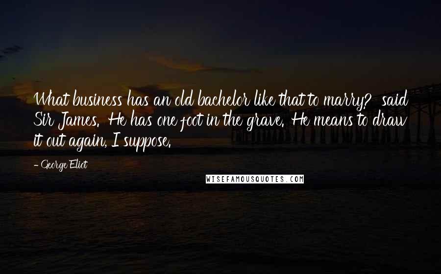 George Eliot Quotes: What business has an old bachelor like that to marry?' said Sir James. 'He has one foot in the grave.''He means to draw it out again, I suppose.