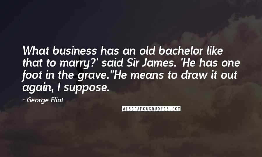 George Eliot Quotes: What business has an old bachelor like that to marry?' said Sir James. 'He has one foot in the grave.''He means to draw it out again, I suppose.