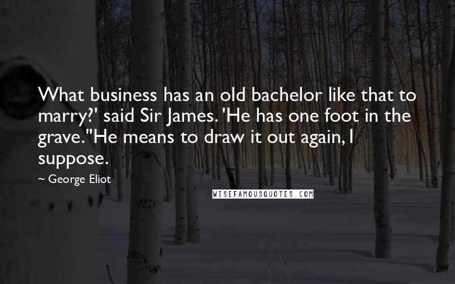 George Eliot Quotes: What business has an old bachelor like that to marry?' said Sir James. 'He has one foot in the grave.''He means to draw it out again, I suppose.