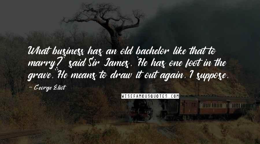 George Eliot Quotes: What business has an old bachelor like that to marry?' said Sir James. 'He has one foot in the grave.''He means to draw it out again, I suppose.
