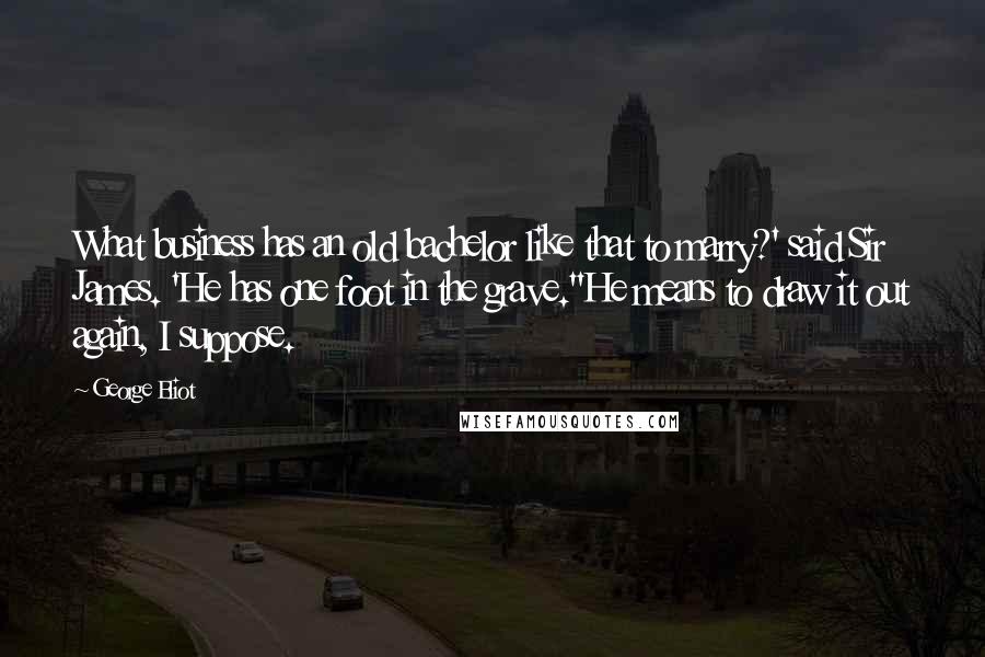 George Eliot Quotes: What business has an old bachelor like that to marry?' said Sir James. 'He has one foot in the grave.''He means to draw it out again, I suppose.