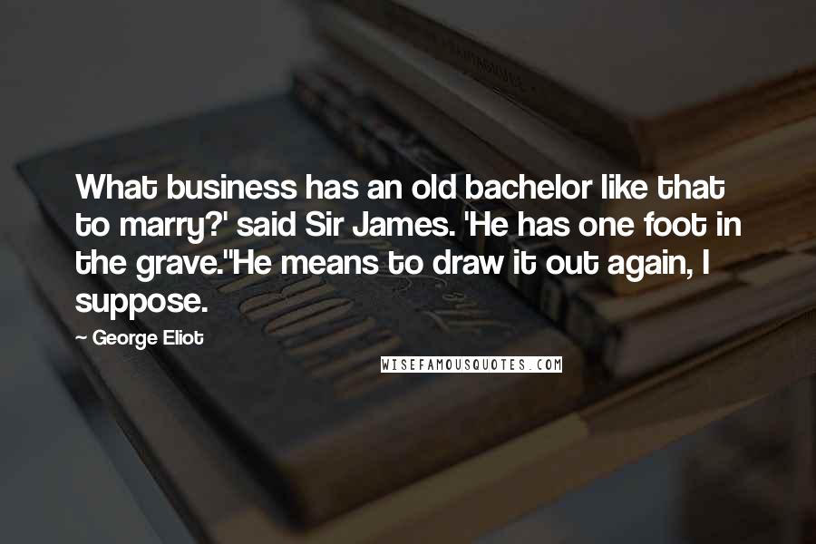 George Eliot Quotes: What business has an old bachelor like that to marry?' said Sir James. 'He has one foot in the grave.''He means to draw it out again, I suppose.