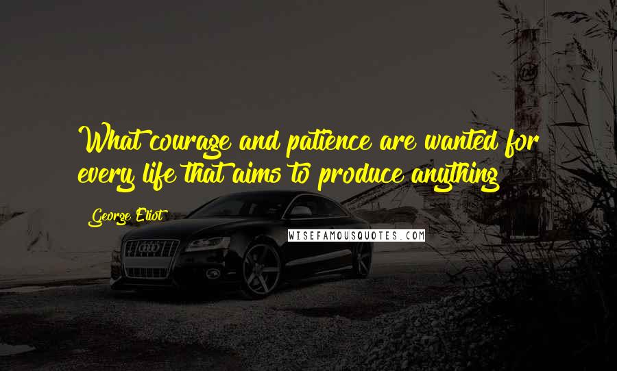 George Eliot Quotes: What courage and patience are wanted for every life that aims to produce anything!