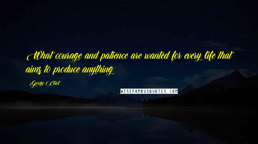 George Eliot Quotes: What courage and patience are wanted for every life that aims to produce anything!