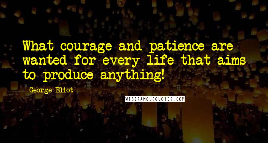 George Eliot Quotes: What courage and patience are wanted for every life that aims to produce anything!