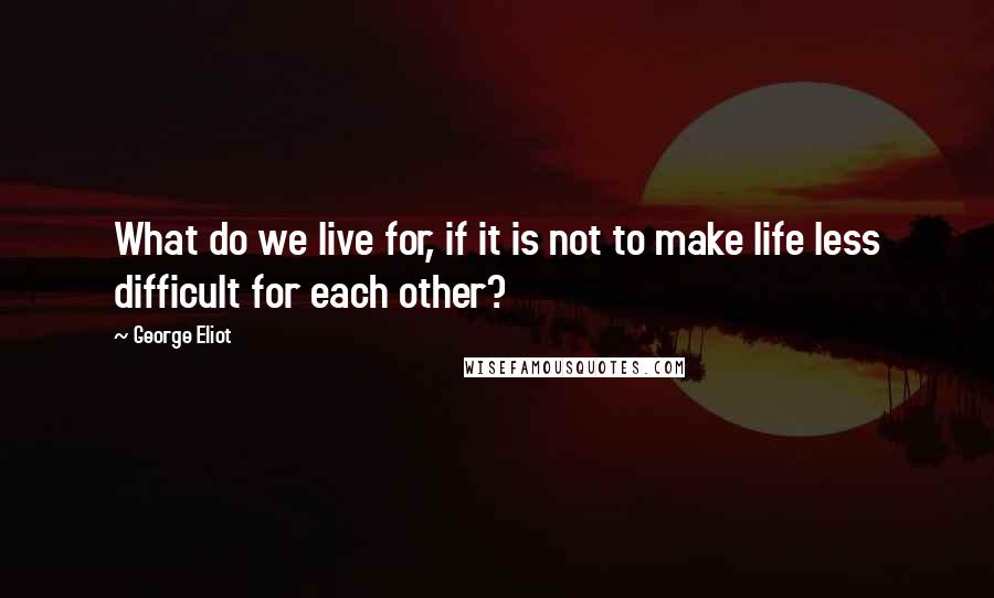 George Eliot Quotes: What do we live for, if it is not to make life less difficult for each other?