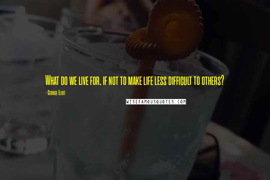 George Eliot Quotes: What do we live for, if not to make life less difficult to others?